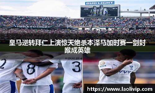 皇马逆转拜仁上演惊天绝杀本泽马加时赛一剑封喉成英雄